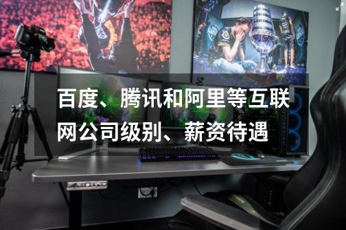 百度、腾讯和阿里等互联网公司级别、薪资待遇-第1张-游戏信息-龙启网