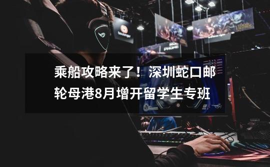 乘船攻略来了!深圳蛇口邮轮母港8月增开留学生专班-第1张-游戏信息-龙启网