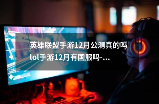 英雄联盟手游12月公测真的吗 lol手游12月有国服吗-手游资讯-安族网-第1张-游戏信息-龙启网