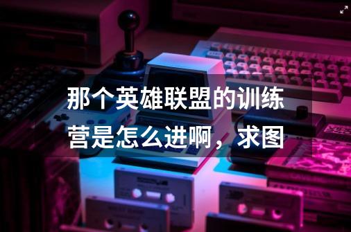 那个英雄联盟的训练营是怎么进啊，求图-第1张-游戏信息-龙启网