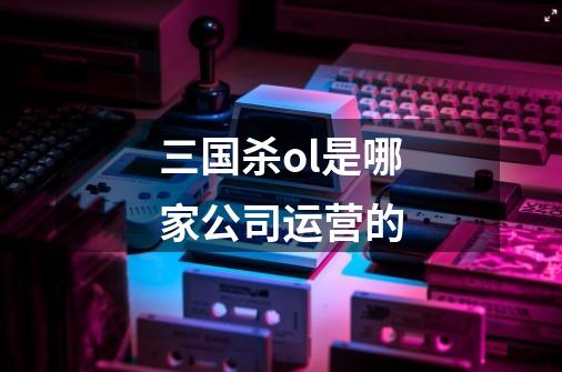 三国杀ol是哪家公司运营的-第1张-游戏信息-龙启网