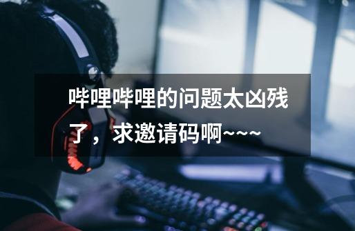 哔哩哔哩的问题太凶残了,求邀请码啊~~~-第1张-游戏信息-龙启网
