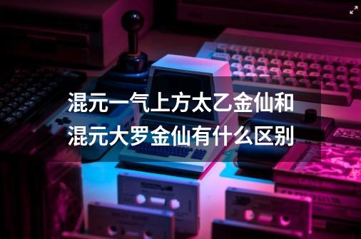 混元一气上方太乙金仙和混元大罗金仙有什么区别-第1张-游戏信息-龙启网