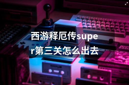西游释厄传super第三关怎么出去-第1张-游戏信息-龙启网