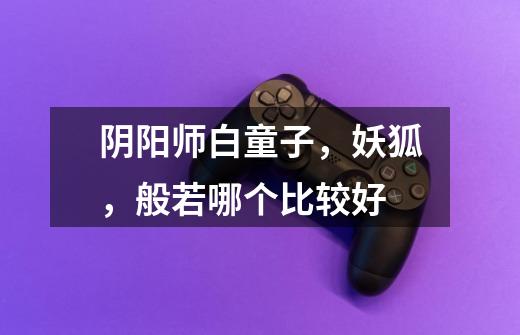 阴阳师白童子,妖狐,般若哪个比较好-第1张-游戏信息-龙启网