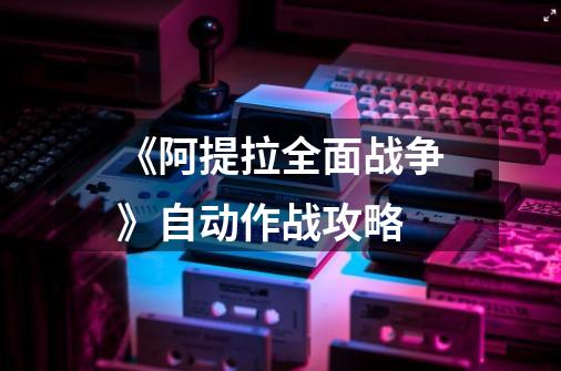《阿提拉全面战争》自动作战攻略-第1张-游戏信息-龙启网