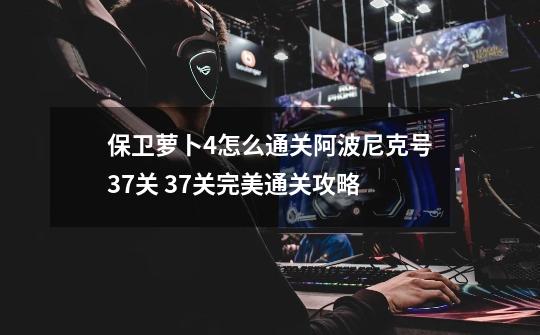 保卫萝卜4怎么通关阿波尼克号37关 37关完美通关攻略-第1张-游戏信息-龙启网