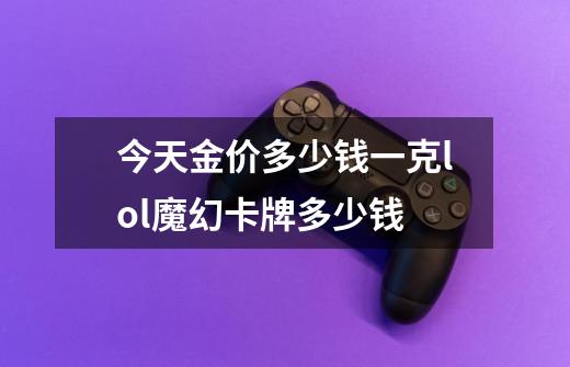今天金价多少钱一克lol魔幻卡牌多少钱-第1张-游戏信息-龙启网