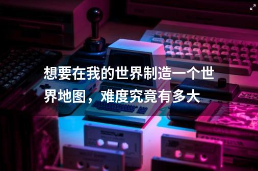 想要在我的世界制造一个世界地图,难度究竟有多大-第1张-游戏信息-龙启网