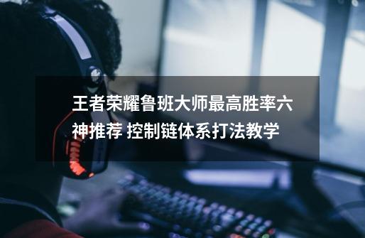 王者荣耀鲁班大师最高胜率六神推荐 控制链体系打法教学-第1张-游戏信息-龙启网