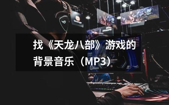 找《天龙八部》游戏的背景音乐（MP3）-第1张-游戏信息-龙启网