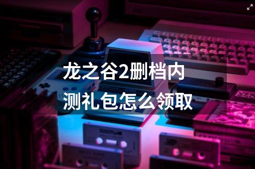 龙之谷2删档内测礼包怎么领取-第1张-游戏信息-龙启网