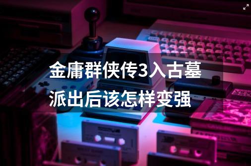 金庸群侠传3入古墓派出后该怎样变强-第1张-游戏信息-龙启网