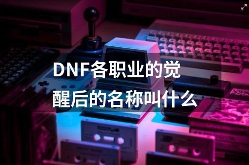 DNF各职业的觉醒后的名称叫什么-第1张-游戏信息-龙启网