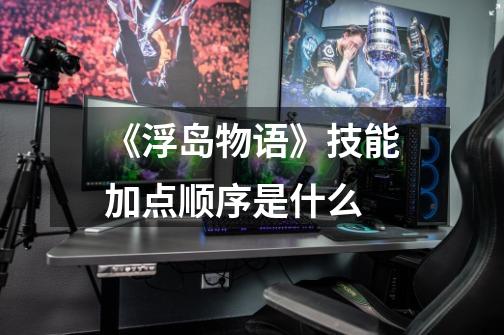 《浮岛物语》技能加点顺序是什么-第1张-游戏信息-龙启网