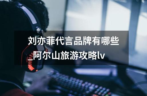 刘亦菲代言品牌有哪些_阿尔山旅游攻略lv-第1张-游戏信息-龙启网