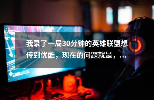 我录了一局30分钟的英雄联盟想传到优酷,现在的问题就是,清楚的太大,小的就不清楚,到底什么格式最好-第1张-游戏信息-龙启网