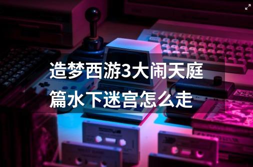 造梦西游3大闹天庭篇水下迷宫怎么走-第1张-游戏信息-龙启网