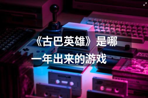 《古巴英雄》是哪一年出来的游戏-第1张-游戏信息-龙启网