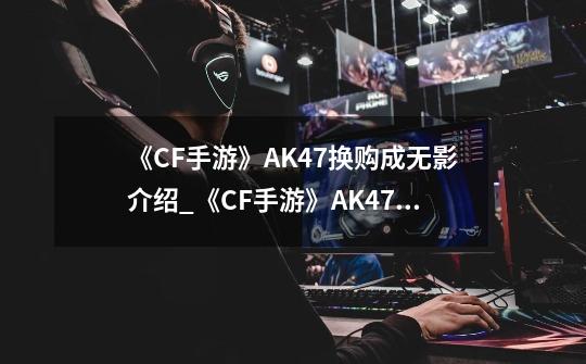 《CF手游》AK47换购成无影介绍_《CF手游》AK47换购成无影是什么-第1张-游戏信息-龙启网