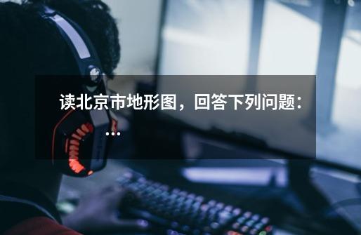 读北京市地形图，回答下列问题：              （1）北京市山地主要分布于__________部和__________部，-第1张-游戏信息-龙启网