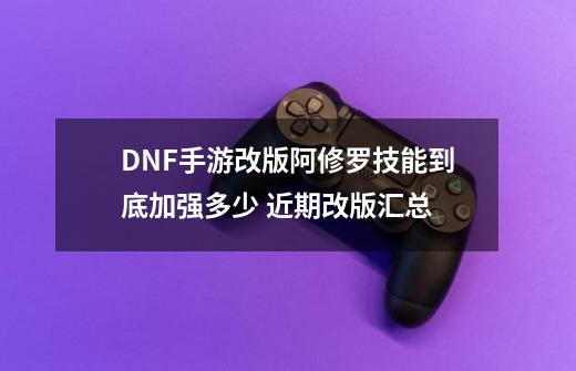 DNF手游改版阿修罗技能到底加强多少 近期改版汇总-第1张-游戏信息-龙启网