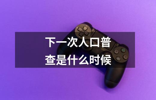 下一次人口普查是什么时候-第1张-游戏信息-龙启网