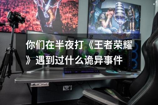 你们在半夜打《王者荣耀》遇到过什么诡异事件-第1张-游戏信息-龙启网