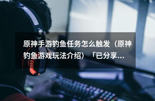原神手游钓鱼任务怎么触发(原神钓鱼游戏玩法介绍)「已分享」-第1张-游戏信息-龙启网