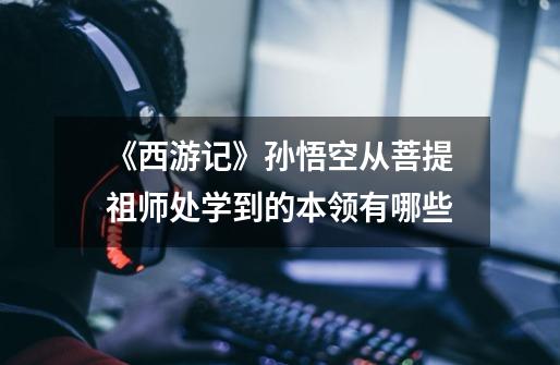 《西游记》孙悟空从菩提祖师处学到的本领有哪些-第1张-游戏信息-龙启网