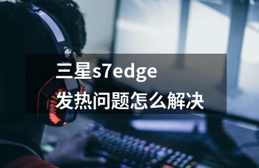 三星s7edge发热问题怎么解决-第1张-游戏信息-龙启网