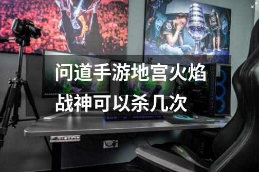 问道手游地宫火焰战神可以杀几次-第1张-游戏信息-龙启网