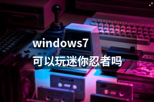 windows7可以玩迷你忍者吗-第1张-游戏信息-龙启网