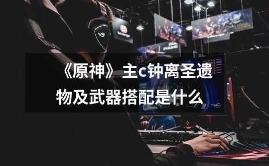 《原神》主c钟离圣遗物及武器搭配是什么-第1张-游戏信息-龙启网