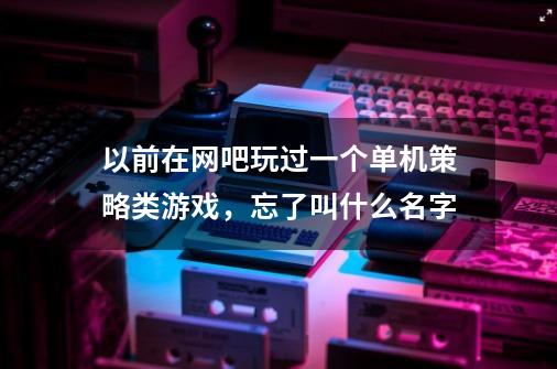 以前在网吧玩过一个单机策略类游戏,忘了叫什么名字-第1张-游戏信息-龙启网