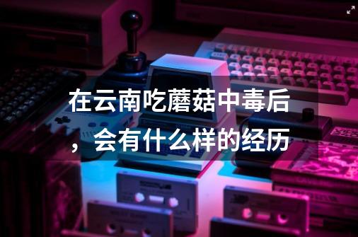 在云南吃蘑菇中毒后,会有什么样的经历-第1张-游戏信息-龙启网