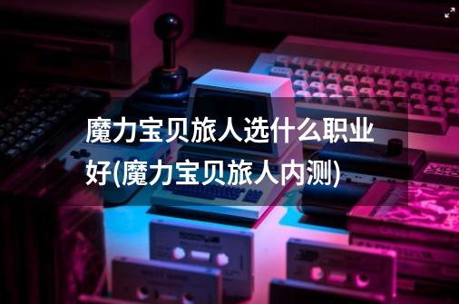 魔力宝贝旅人选什么职业好(魔力宝贝旅人内测)-第1张-游戏信息-龙启网