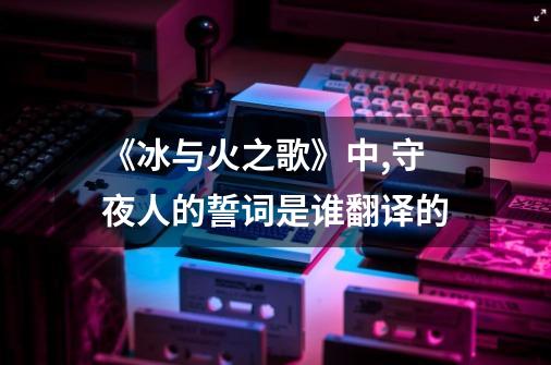 《冰与火之歌》中,守夜人的誓词是谁翻译的-第1张-游戏信息-龙启网