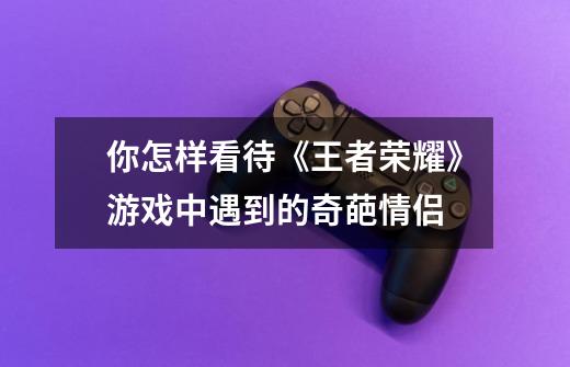你怎样看待《王者荣耀》游戏中遇到的奇葩情侣-第1张-游戏信息-龙启网
