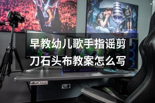 早教幼儿歌手指谣剪刀石头布教案怎么写-第1张-游戏信息-龙启网