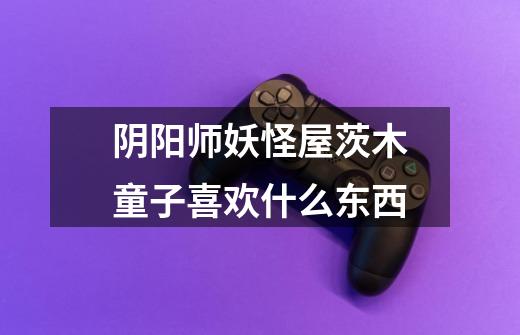 阴阳师妖怪屋茨木童子喜欢什么东西-第1张-游戏信息-龙启网