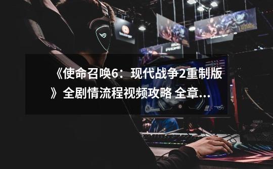《使命召唤6:现代战争2重制版》全剧情流程视频攻略 全章节视频流程-第1张-游戏信息-龙启网