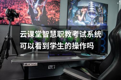 云课堂智慧职教考试系统可以看到学生的操作吗-第1张-游戏信息-龙启网