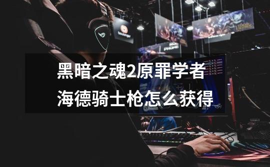 黑暗之魂2原罪学者海德骑士枪怎么获得-第1张-游戏信息-龙启网