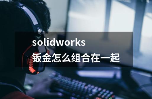 solidworks钣金怎么组合在一起-第1张-游戏信息-龙启网