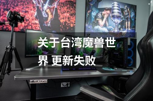 关于台湾魔兽世界 更新失败-第1张-游戏信息-龙启网