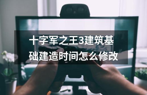 十字军之王3建筑基础建造时间怎么修改-第1张-游戏信息-龙启网