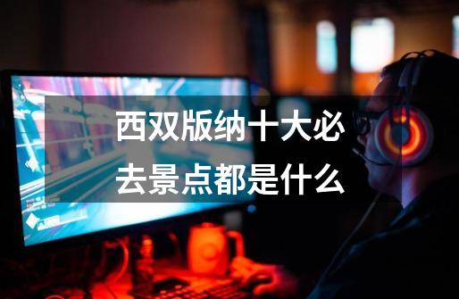 西双版纳十大必去景点都是什么-第1张-游戏信息-龙启网