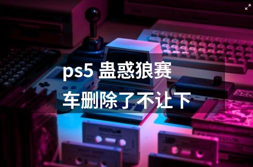 ps5 蛊惑狼赛车删除了不让下-第1张-游戏信息-龙启网