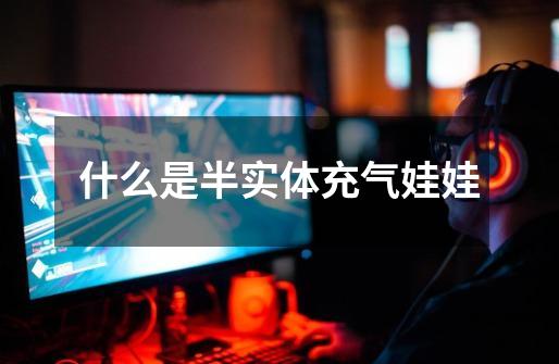 什么是半实体充气娃娃-第1张-游戏信息-龙启网